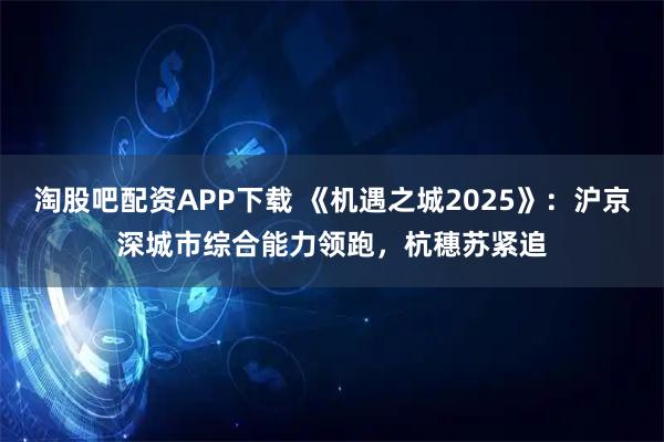 淘股吧配资APP下载 《机遇之城2025》：沪京深城市综合能力领跑，杭穗苏紧追