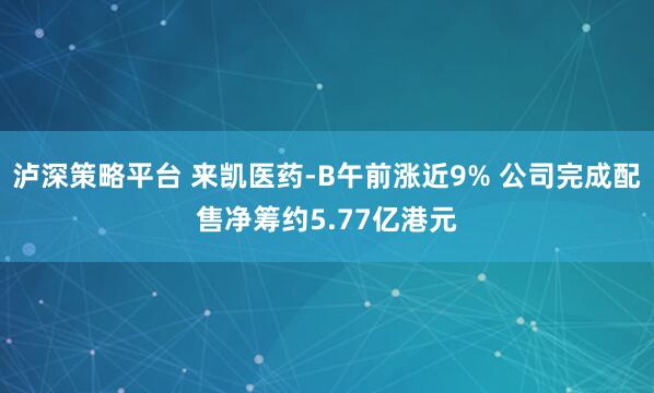 泸深策略平台 来凯医药-B午前涨近9% 公司完成配售净筹约5.77亿港元