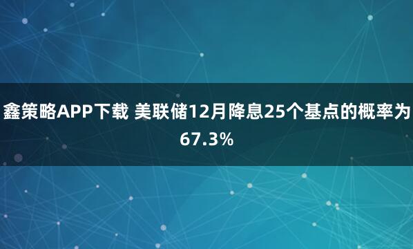 鑫策略APP下载 美联储12月降息25个基点的概率为67.3%