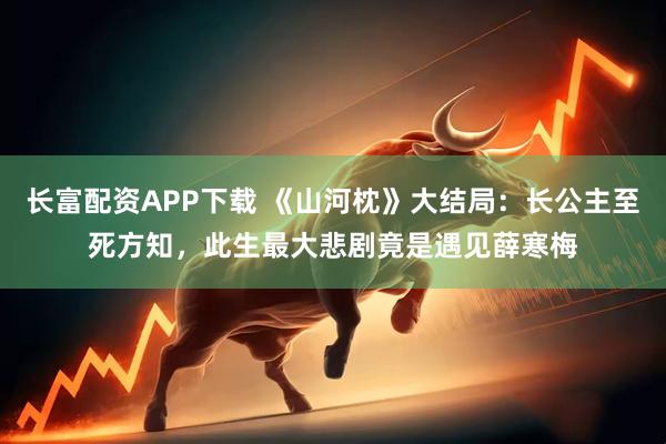 长富配资APP下载 《山河枕》大结局：长公主至死方知，此生最大悲剧竟是遇见薛寒梅