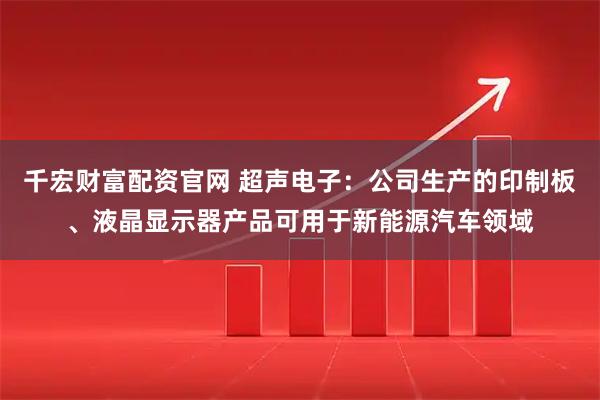 千宏财富配资官网 超声电子：公司生产的印制板、液晶显示器产品可用于新能源汽车领域