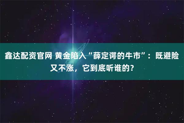 鑫达配资官网 黄金陷入“薛定谔的牛市”：既避险又不涨，它到底听谁的？