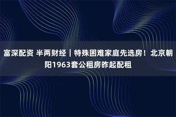 富深配资 半两财经｜特殊困难家庭先选房！北京朝阳1963套公租房昨起配租