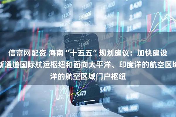 信富网配资 海南“十五五”规划建议：加快建设西部陆海新通道国际航运枢纽和面向太平洋、印度洋的航空区域门户枢纽