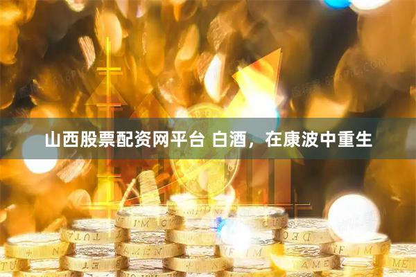 山西股票配资网平台 白酒，在康波中重生