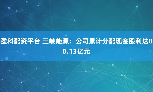 盈科配资平台 三峡能源：公司累计分配现金股利达80.13亿元