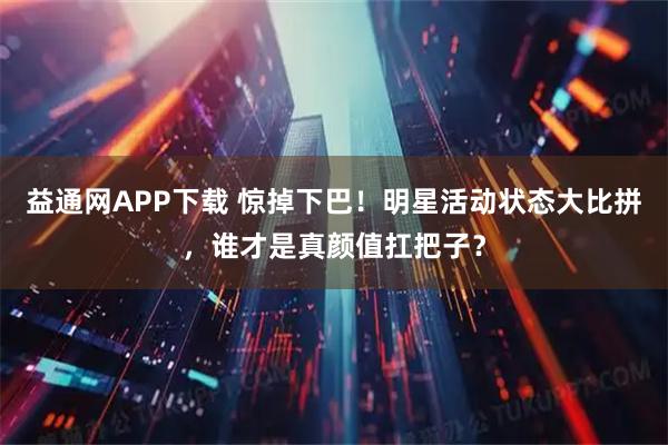 益通网APP下载 惊掉下巴！明星活动状态大比拼，谁才是真颜值扛把子？