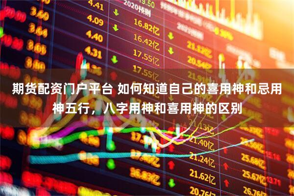 期货配资门户平台 如何知道自己的喜用神和忌用神五行，八字用神和喜用神的区别