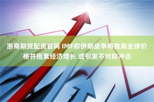 浙商期货配资官网 IMF称伊朗战争将推高全球价格并拖累经济增长 或引发不对称冲击