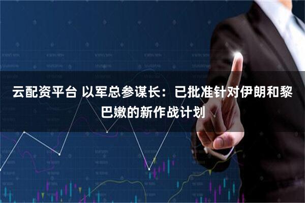 云配资平台 以军总参谋长：已批准针对伊朗和黎巴嫩的新作战计划