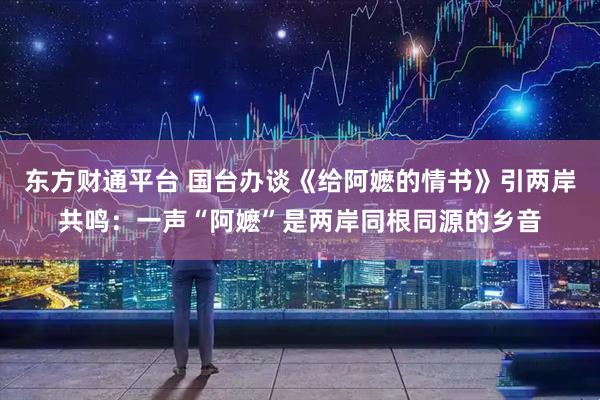 东方财通平台 国台办谈《给阿嬷的情书》引两岸共鸣：一声“阿嬷”是两岸同根同源的乡音