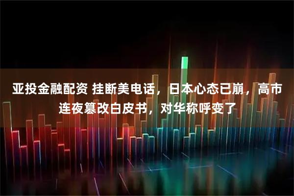 亚投金融配资 挂断美电话，日本心态已崩，高市连夜篡改白皮书，对华称呼变了